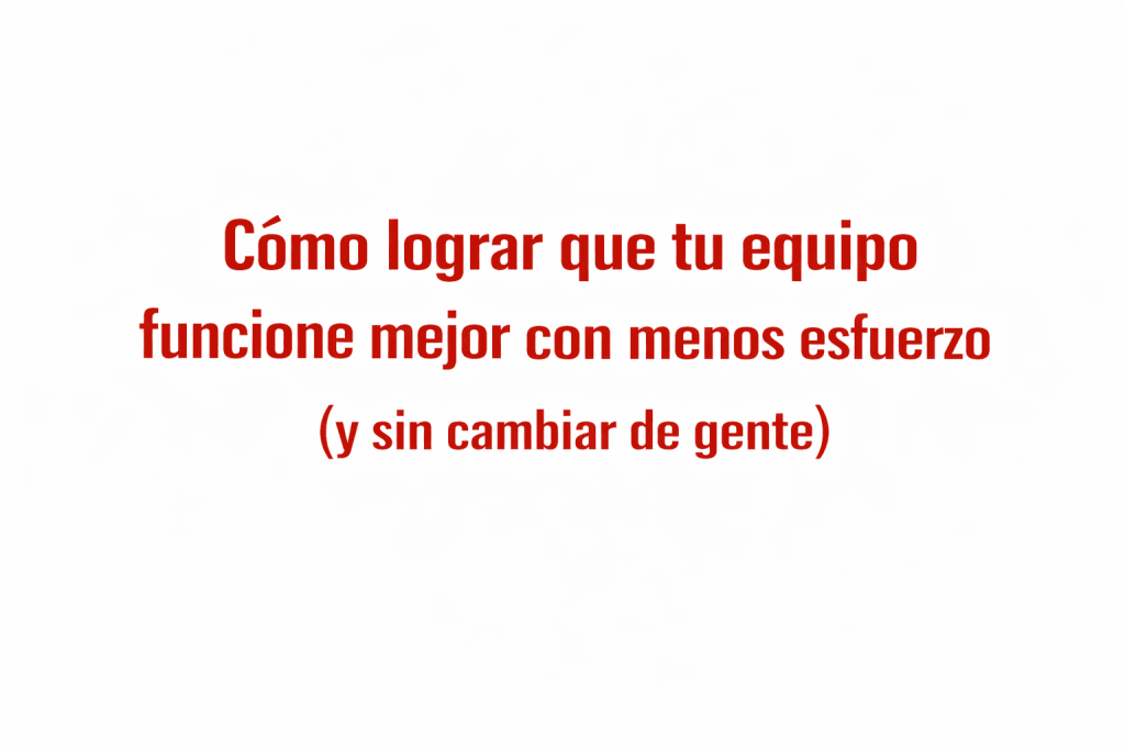 Cómo lograr que tu equipo funcione mejor con menos esfuerzo (y sin cambiar de gente)