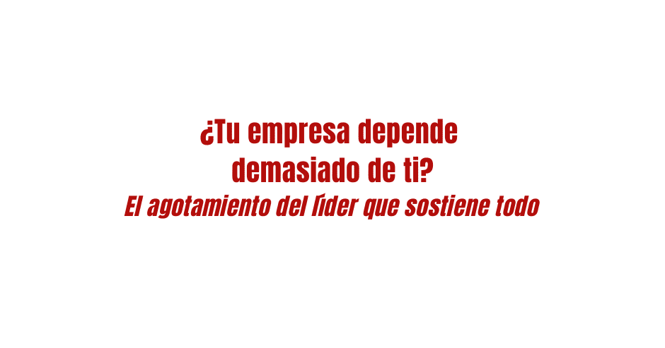 ¿Tu empresa depende demasiado de ti? El agotamiento del líder que sostiene todo