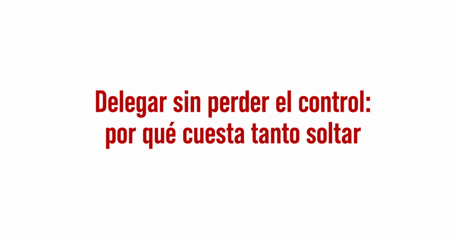 Delegar sin perder el control, por qué cuesta tanto soltar
